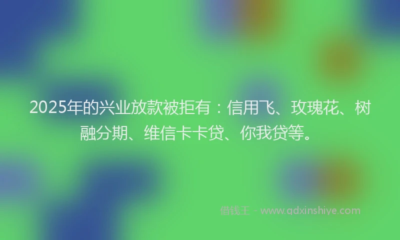 2025年的兴业放款被拒有：信用飞、玫瑰花、树融分期、维信卡卡贷、你我贷等。