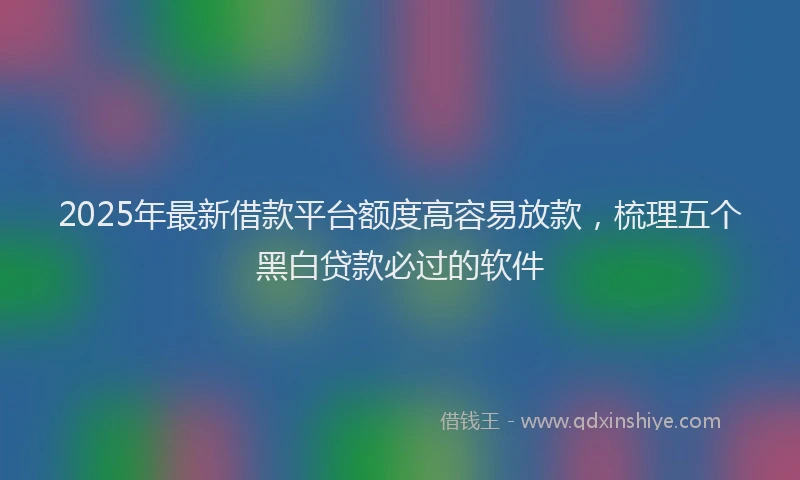 2025年最新借款平台额度高容易放款，梳理五个黑白贷款必过的软件