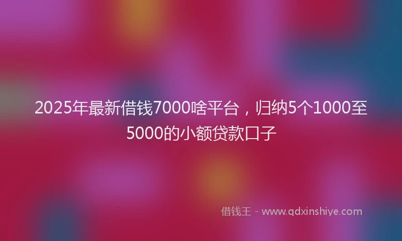 2025年最新借钱7000啥平台，归纳5个1000至5000的小额贷款口子