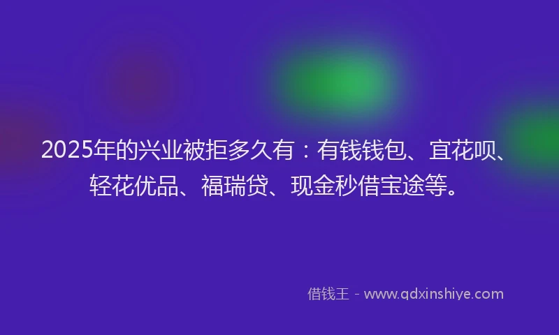 2025年的兴业被拒多久有：有钱钱包、宜花呗、轻花优品、福瑞贷、现金秒借宝途等。