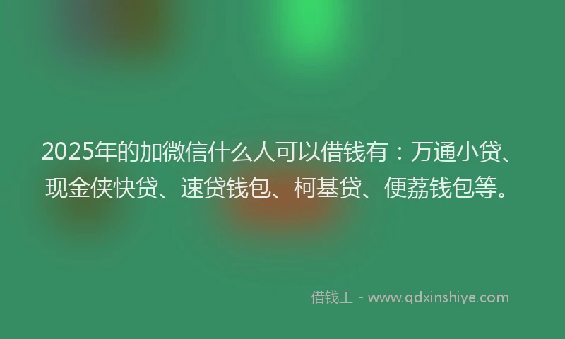 2025年的加微信什么人可以借钱有：万通小贷、现金侠快贷、速贷钱包、柯基贷、便荔钱包等。