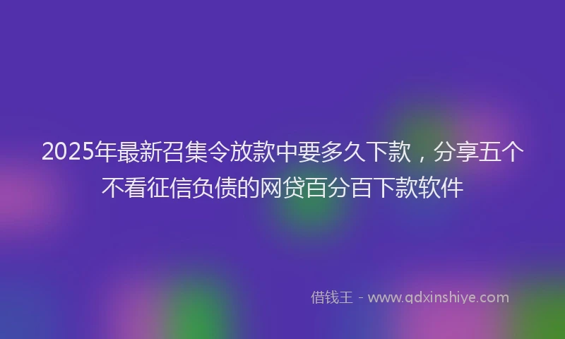 2025年最新召集令放款中要多久下款，分享五个不看征信负债的网贷百分百下款软件