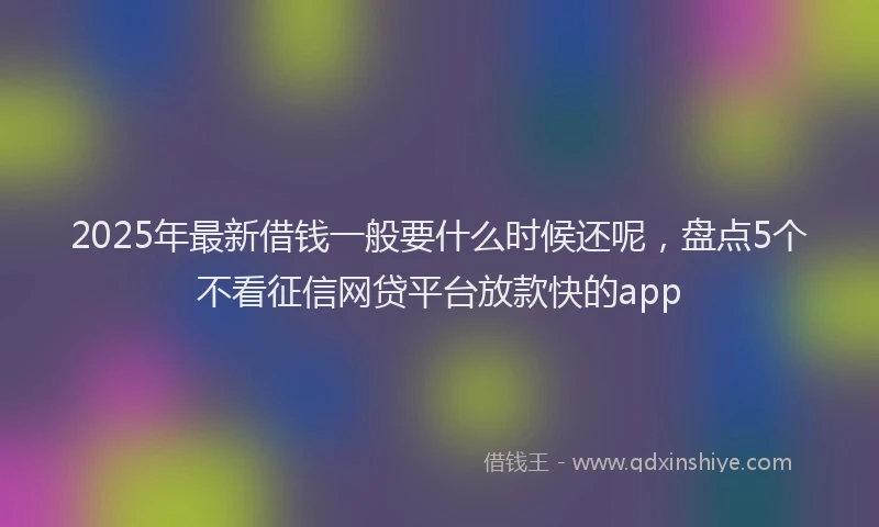 2025年最新借钱一般要什么时候还呢，盘点5个不看征信网贷平台放款快的app
