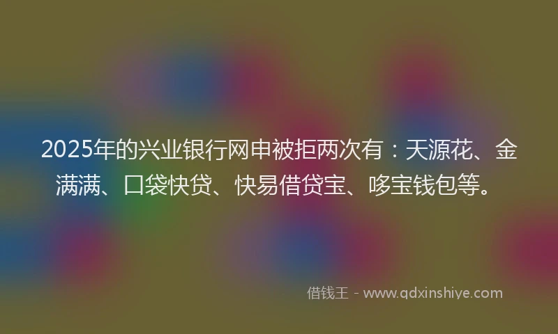 2025年的兴业银行网申被拒两次有：天源花、金满满、口袋快贷、快易借贷宝、哆宝钱包等。