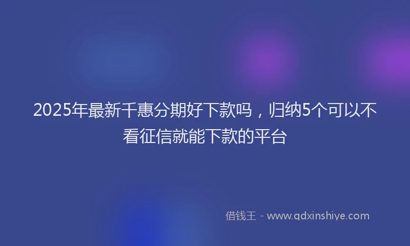 2025年最新千惠分期好下款吗，归纳5个可以不看征信就能下款的平台