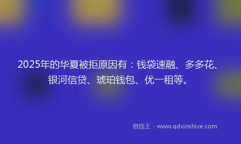 2025年的华夏被拒原因有：钱袋速融、多多花、银河信贷、琥珀钱包、优一租等。