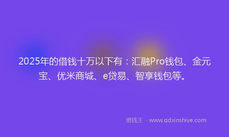 2025年的借钱十万以下有：汇融Pro钱包、金元宝、优米商城、e贷易、智享钱包等。