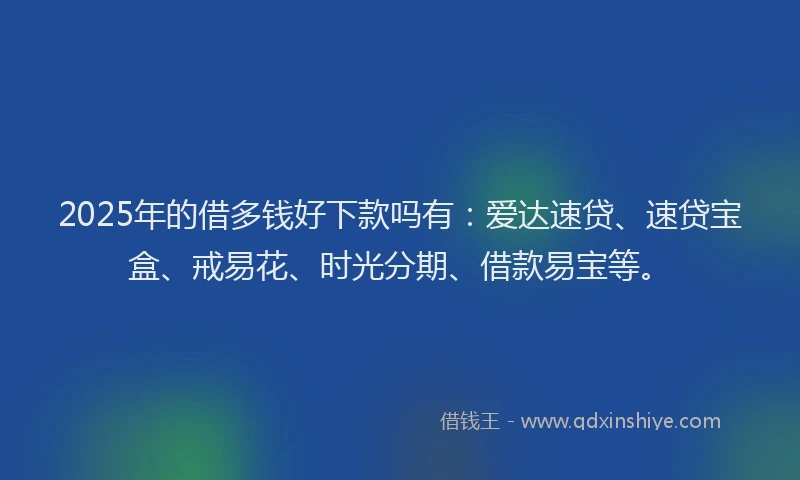 2025年的借多钱好下款吗有：爱达速贷、速贷宝盒、戒易花、时光分期、借款易宝等。