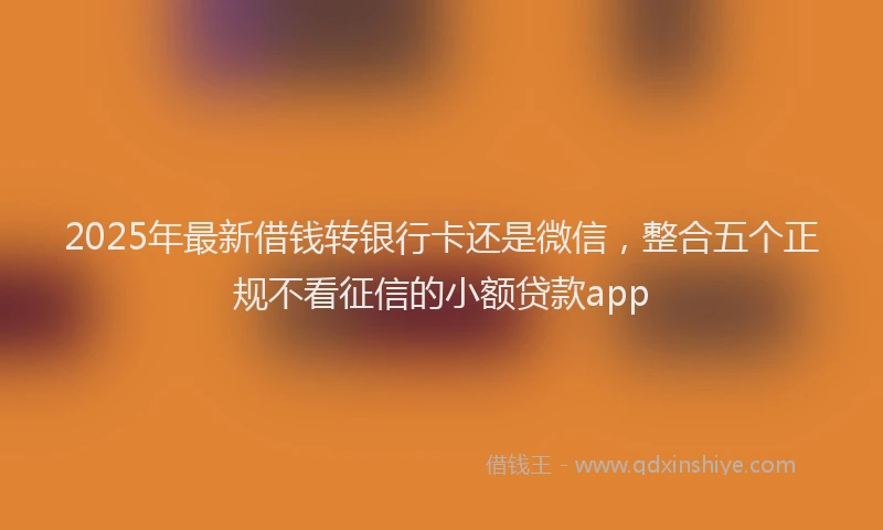 2025年最新借钱转银行卡还是微信，整合五个正规不看征信的小额贷款app