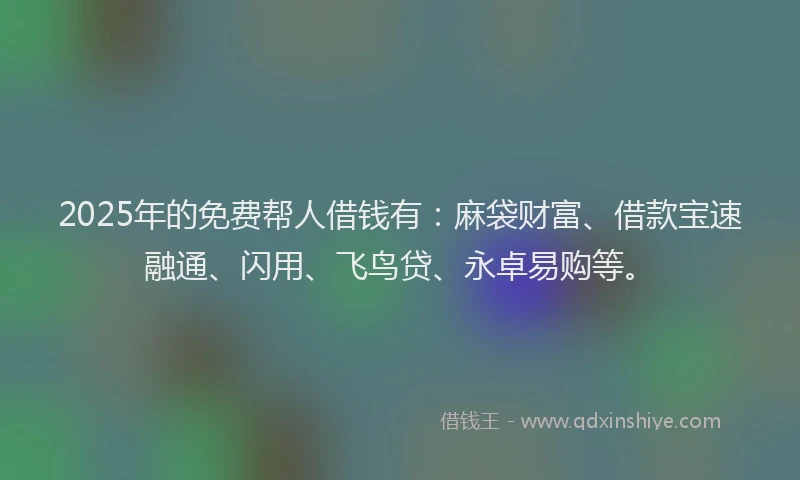 2025年的免费帮人借钱有：麻袋财富、借款宝速融通、闪用、飞鸟贷、永卓易购等。