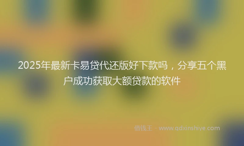 2025年最新卡易贷代还版好下款吗，分享五个黑户成功获取大额贷款的软件