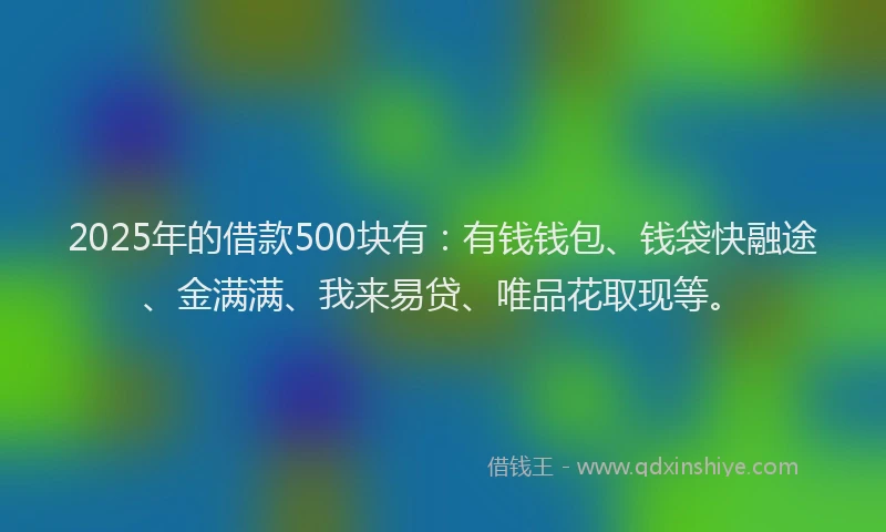 2025年的借款500块有：有钱钱包、钱袋快融途、金满满、我来易贷、唯品花取现等。