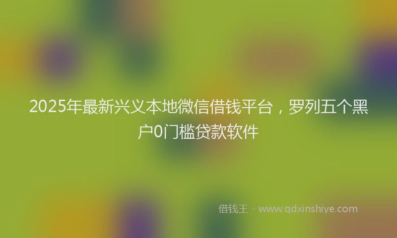 2025年最新兴义本地微信借钱平台，罗列五个黑户0门槛贷款软件