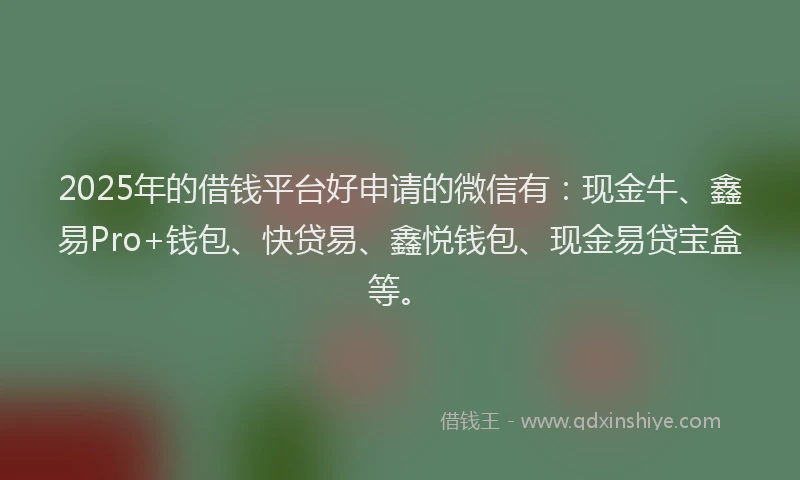 2025年的借钱平台好申请的微信有：现金牛、鑫易Pro+钱包、快贷易、鑫悦钱包、现金易贷宝盒等。