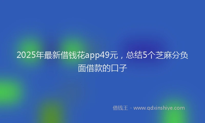 2025年最新借钱花app49元，总结5个芝麻分负面借款的口子