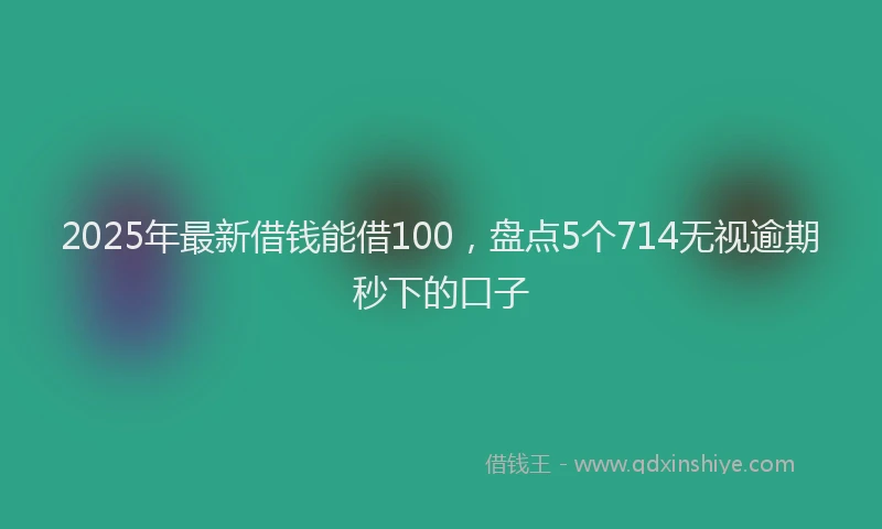 2025年最新借钱能借100，盘点5个714无视逾期秒下的口子