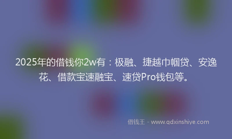 2025年的借钱你2w有：极融、捷越巾帼贷、安逸花、借款宝速融宝、速贷Pro钱包等。