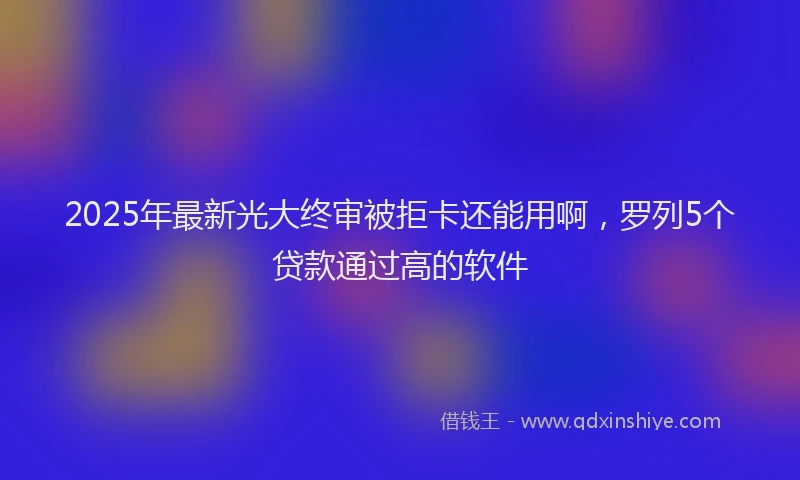 2025年最新光大终审被拒卡还能用啊，罗列5个贷款通过高的软件