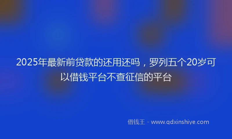 2025年最新前贷款的还用还吗，罗列五个20岁可以借钱平台不查征信的平台