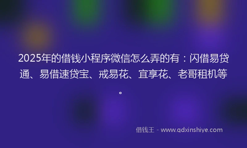 2025年的借钱小程序微信怎么弄的有：闪借易贷通、易借速贷宝、戒易花、宜享花、老哥租机等。