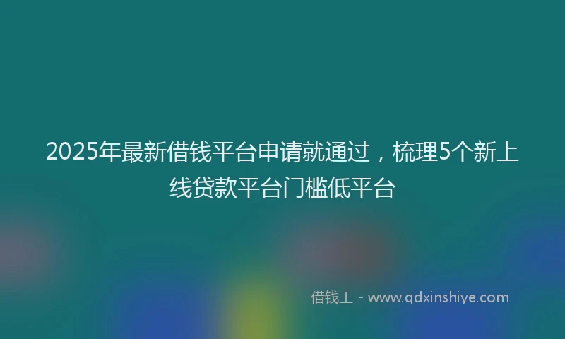 2025年最新借钱平台申请就通过，梳理5个新上线贷款平台门槛低平台