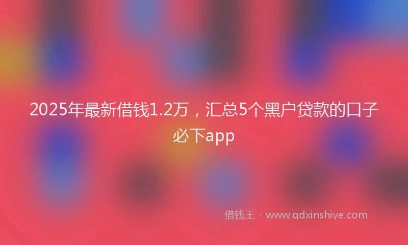 2025年最新借钱1.2万，汇总5个黑户贷款的口子必下app