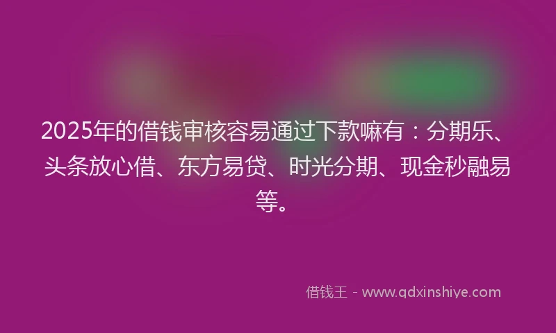 2025年的借钱审核容易通过下款嘛有：分期乐、头条放心借、东方易贷、时光分期、现金秒融易等。