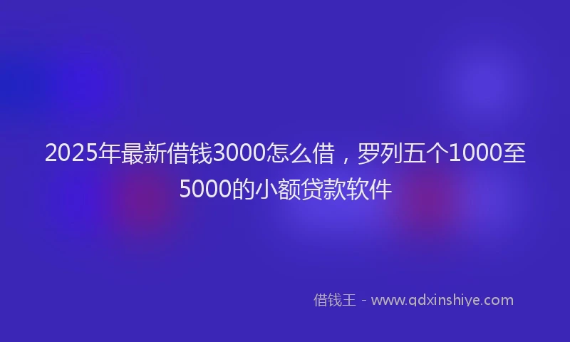 2025年最新借钱3000怎么借，罗列五个1000至5000的小额贷款软件