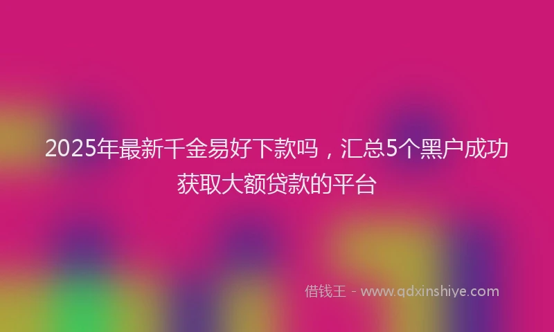 2025年最新千金易好下款吗，汇总5个黑户成功获取大额贷款的平台