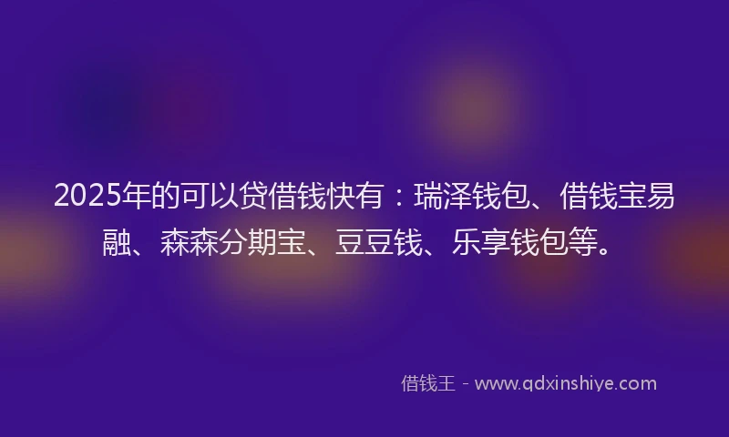 2025年的可以贷借钱快有：瑞泽钱包、借钱宝易融、森森分期宝、豆豆钱、乐享钱包等。