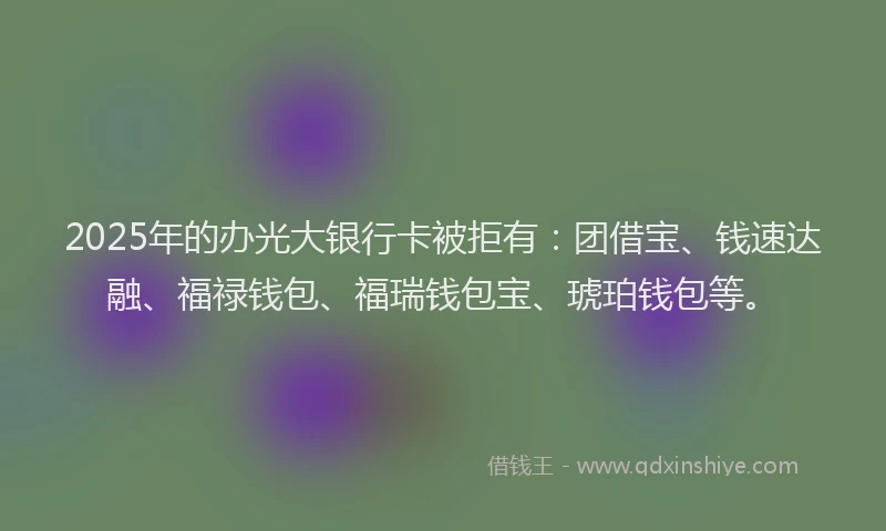 2025年的办光大银行卡被拒有：团借宝、钱速达融、福禄钱包、福瑞钱包宝、琥珀钱包等。