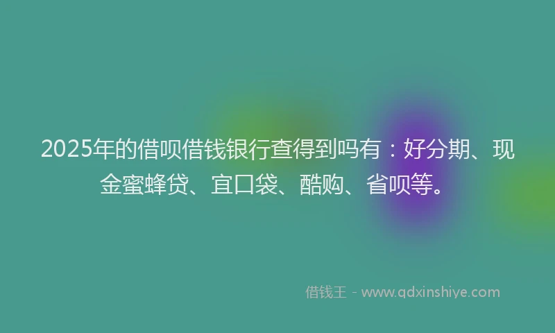 2025年的借呗借钱银行查得到吗有：好分期、现金蜜蜂贷、宜口袋、酷购、省呗等。