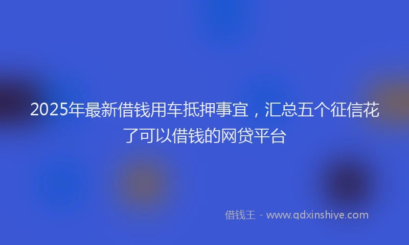 2025年最新借钱用车抵押事宜，汇总五个征信花了可以借钱的网贷平台