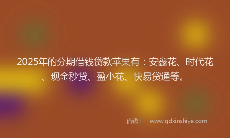 2025年的分期借钱贷款苹果有：安鑫花、时代花、现金秒贷、盈小花、快易贷通等。