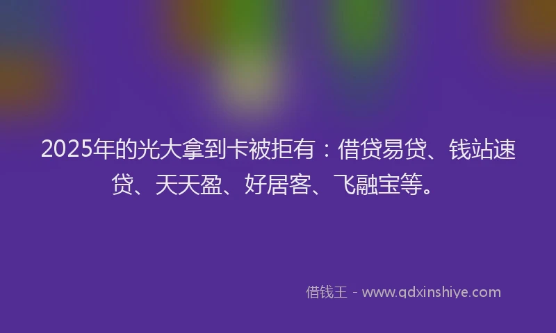 2025年的光大拿到卡被拒有：借贷易贷、钱站速贷、天天盈、好居客、飞融宝等。