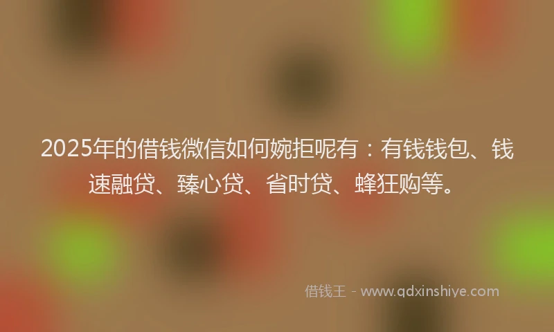 2025年的借钱微信如何婉拒呢有：有钱钱包、钱速融贷、臻心贷、省时贷、蜂狂购等。