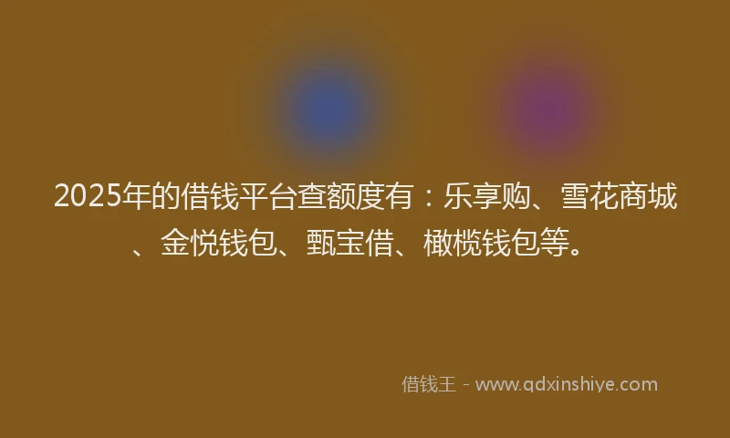 2025年的借钱平台查额度有：乐享购、雪花商城、金悦钱包、甄宝借、橄榄钱包等。