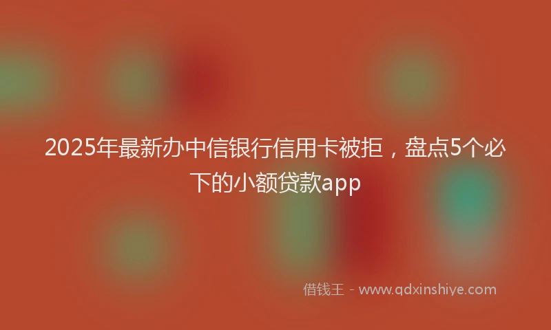 2025年最新办中信银行信用卡被拒，盘点5个必下的小额贷款app