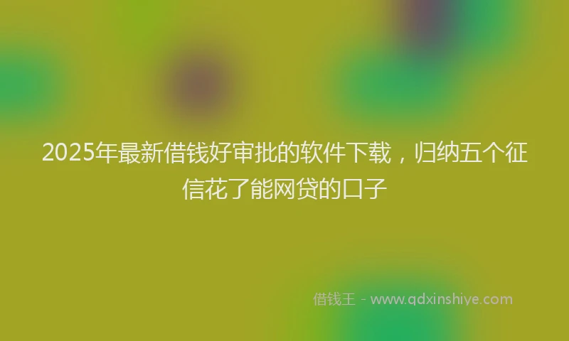2025年最新借钱好审批的软件下载，归纳五个征信花了能网贷的口子