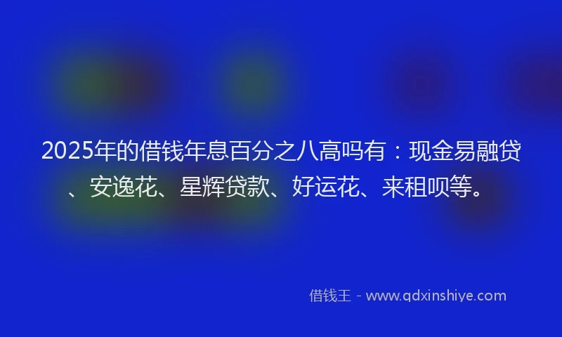 2025年的借钱年息百分之八高吗有：现金易融贷、安逸花、星辉贷款、好运花、来租呗等。