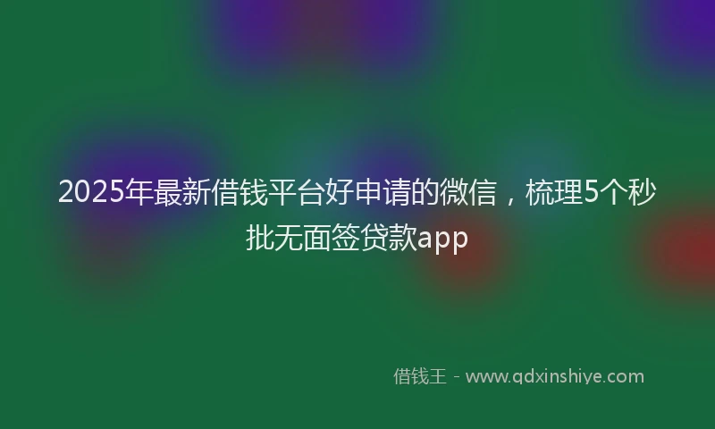 2025年最新借钱平台好申请的微信，梳理5个秒批无面签贷款app