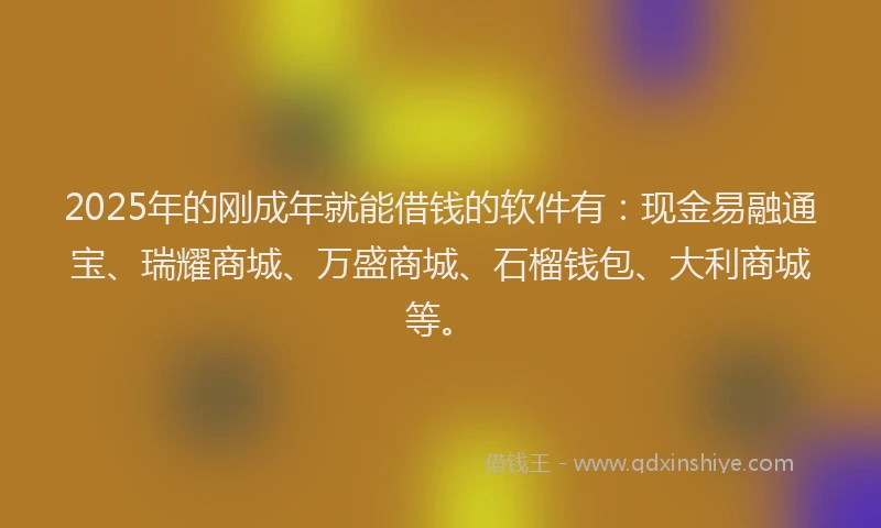 2025年的刚成年就能借钱的软件有：现金易融通宝、瑞耀商城、万盛商城、石榴钱包、大利商城等。