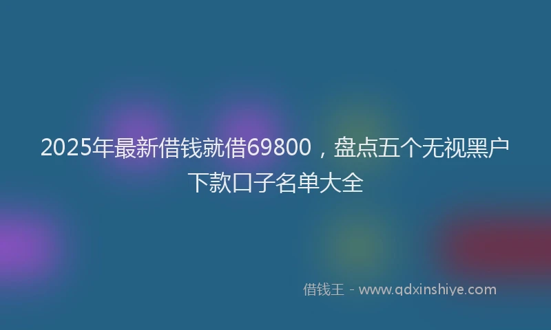2025年最新借钱就借69800，盘点五个无视黑户下款口子名单大全