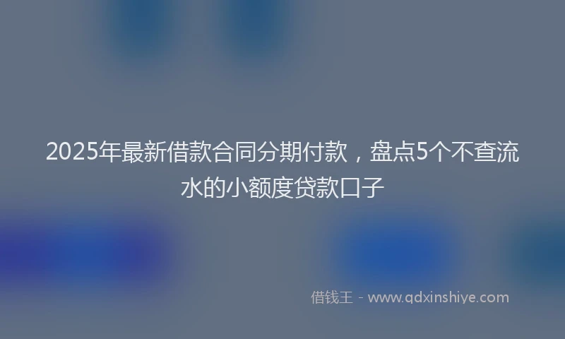2025年最新借款合同分期付款，盘点5个不查流水的小额度贷款口子
