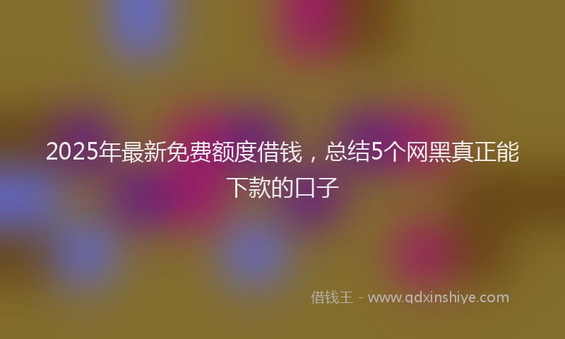 2025年最新免费额度借钱，总结5个网黑真正能下款的口子