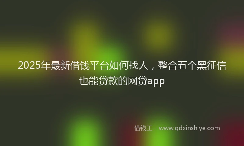 2025年最新借钱平台如何找人，整合五个黑征信也能贷款的网贷app