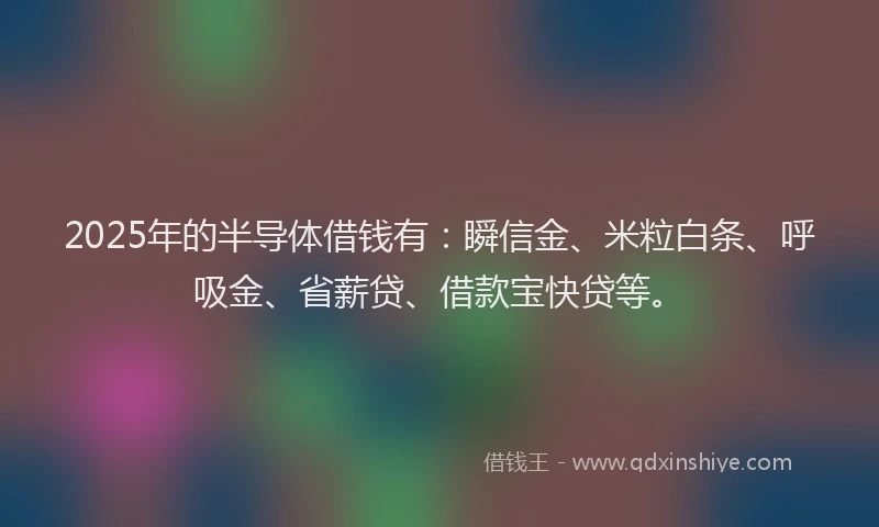 2025年的半导体借钱有：瞬信金、米粒白条、呼吸金、省薪贷、借款宝快贷等。