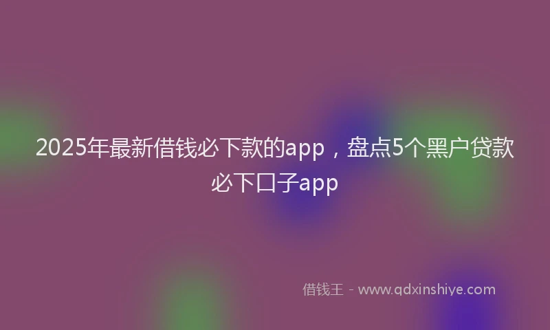 2025年最新借钱必下款的app，盘点5个黑户贷款必下口子app