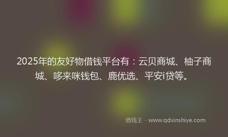 2025年的友好物借钱平台有：云贝商城、柚子商城、哆来咪钱包、鹿优选、平安i贷等。
