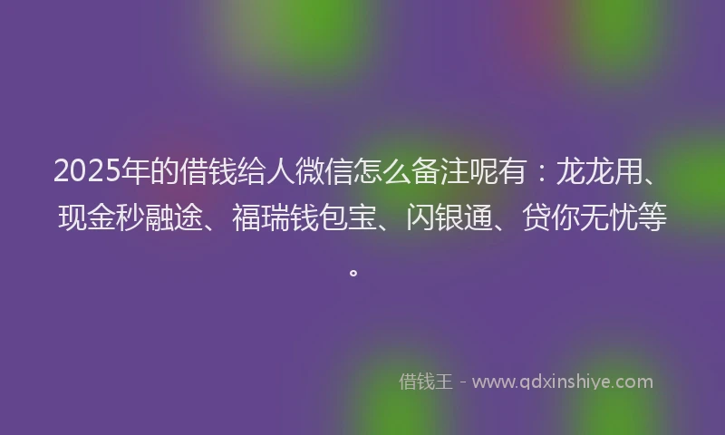2025年的借钱给人微信怎么备注呢有：龙龙用、现金秒融途、福瑞钱包宝、闪银通、贷你无忧等。